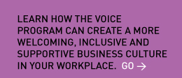 Learn how the VOICE Program can create a more welcoming, inclusive and supportive business culture in your workplace. Go > 