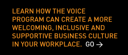 Learn how the VOICE Program can create a more welcoming, inclusive and supportive business culture in your workplace. Go > 